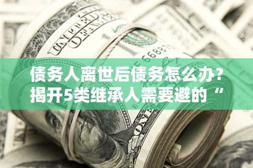 济南债务人离世后债务怎么办？揭开5类继承人需要避的“坑”