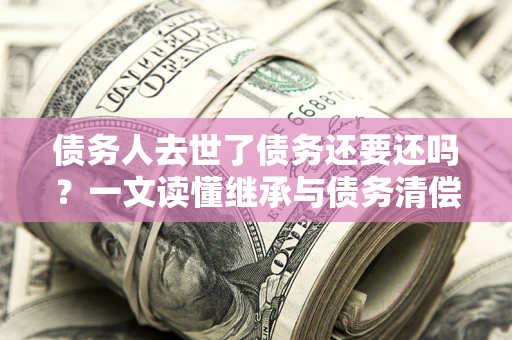 济南债务人去世了债务还要还吗？一文读懂继承与债务清偿