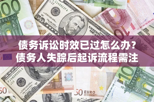 济南债务诉讼时效已过怎么办？债务人失踪后起诉流程需注意什么？