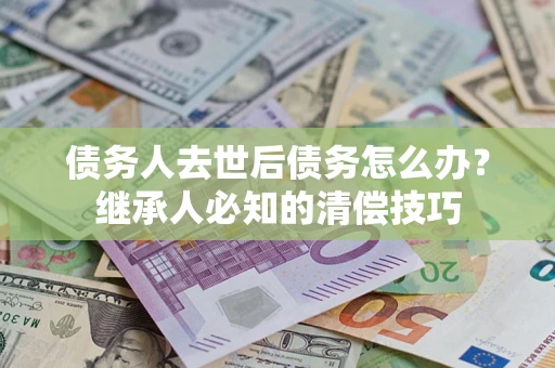 济南债务人去世后债务怎么办？继承人必知的清偿技巧
